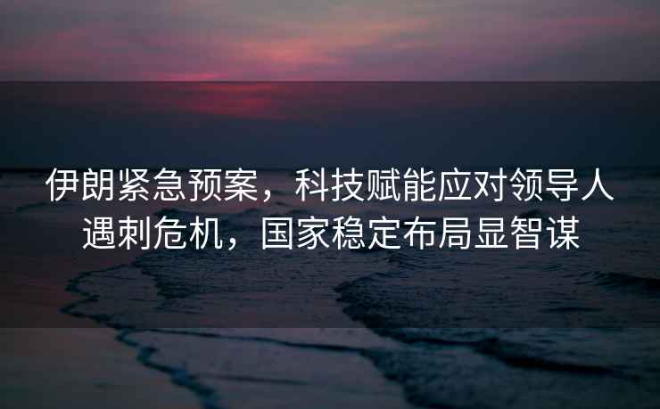 伊朗緊急預案，科技賦能應對領導人遇刺危機，國家穩定布局顯智謀