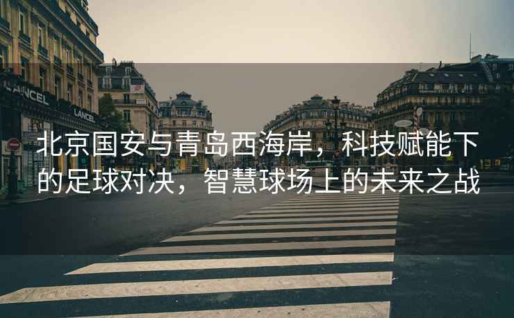 北京國安與青島西海岸，科技賦能下的足球對決，智慧球場上的未來之戰