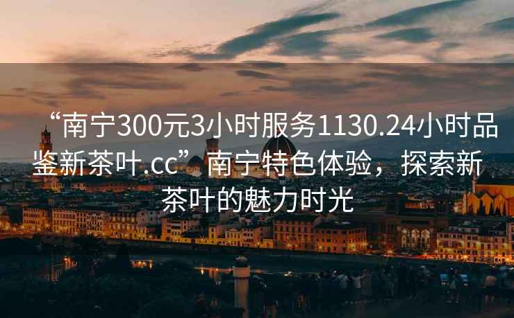 “南寧300元3小時服務1130.24小時品鑒新茶葉.cc”南寧特色體驗，探索新茶葉的魅力時光