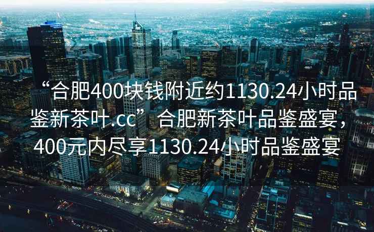 “合肥400塊錢附近約1130.24小時品鑒新茶葉.cc”合肥新茶葉品鑒盛宴，400元內(nèi)盡享1130.24小時品鑒盛宴