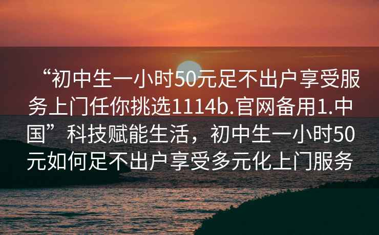 “初中生一小時50元足不出戶享受服務(wù)上門任你挑選1114b.官網(wǎng)備用1.中國”科技賦能生活，初中生一小時50元如何足不出戶享受多元化上門服務(wù)