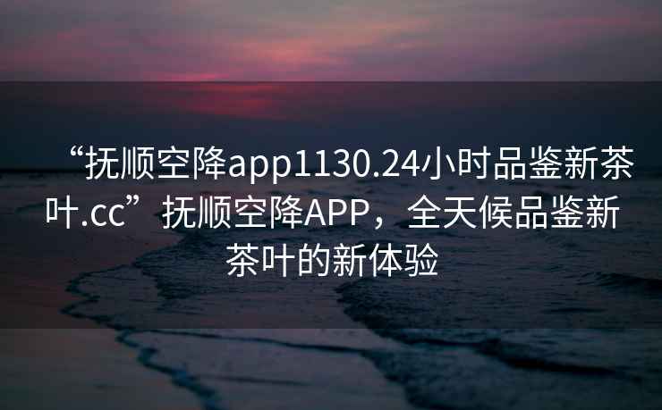 “撫順空降app1130.24小時(shí)品鑒新茶葉.cc”撫順空降A(chǔ)PP，全天候品鑒新茶葉的新體驗(yàn)