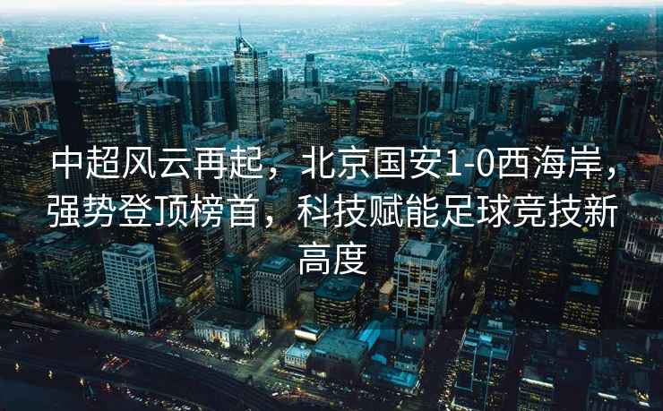 中超風云再起，北京國安1-0西海岸，強勢登頂榜首，科技賦能足球競技新高度