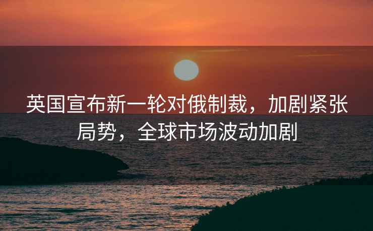 英國宣布新一輪對俄制裁，加劇緊張局勢，全球市場波動加劇