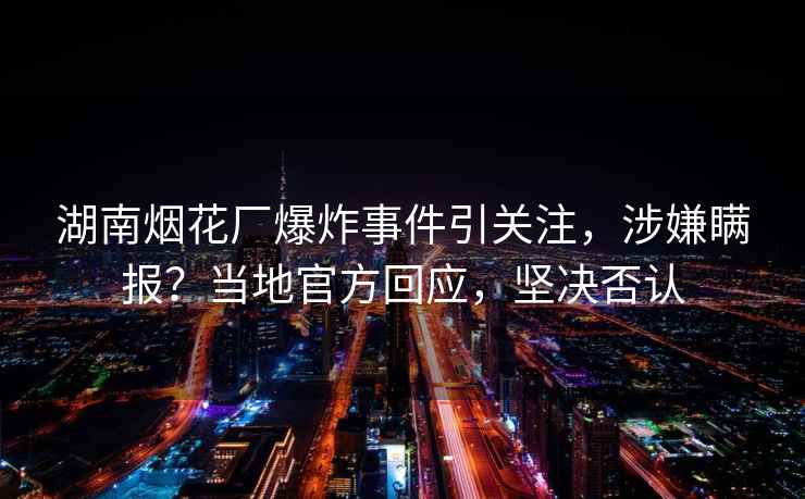湖南煙花廠爆炸事件引關注，涉嫌瞞報？當?shù)毓俜交貞瑘詻Q否認