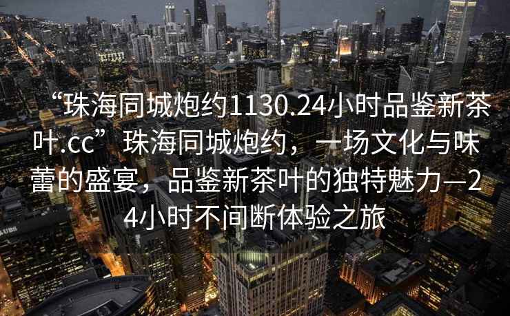 “珠海同城炮約1130.24小時品鑒新茶葉.cc”珠海同城炮約，一場文化與味蕾的盛宴，品鑒新茶葉的獨特魅力—24小時不間斷體驗之旅