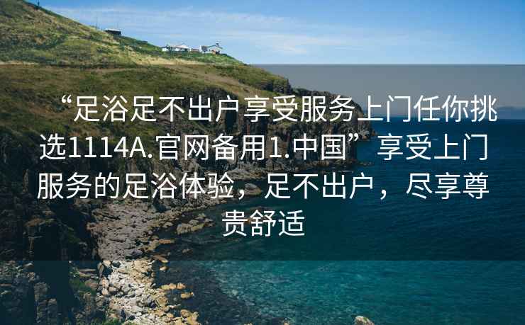 “足浴足不出戶享受服務上門任你挑選1114A.官網(wǎng)備用1.中國”享受上門服務的足浴體驗，足不出戶，盡享尊貴舒適