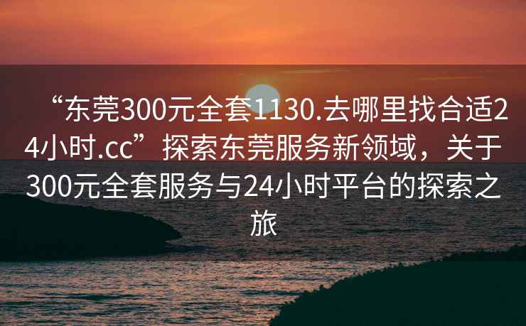 “東莞300元全套1130.去哪里找合適24小時.cc”探索東莞服務新領域，關于300元全套服務與24小時平臺的探索之旅