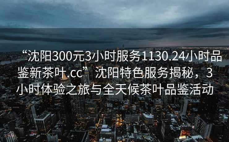 “沈陽300元3小時服務1130.24小時品鑒新茶葉.cc”沈陽特色服務揭秘，3小時體驗之旅與全天候茶葉品鑒活動