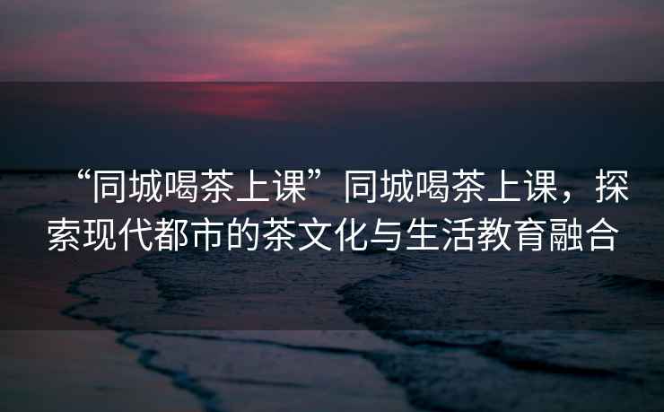 “同城喝茶上課”同城喝茶上課，探索現代都市的茶文化與生活教育融合