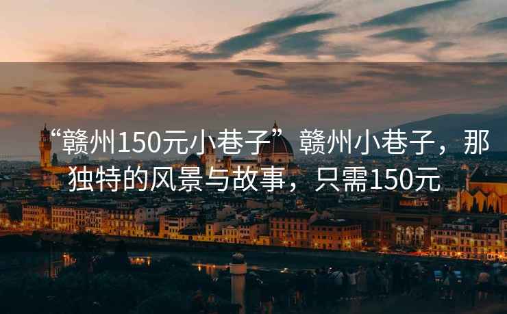 “贛州150元小巷子”贛州小巷子，那獨(dú)特的風(fēng)景與故事，只需150元