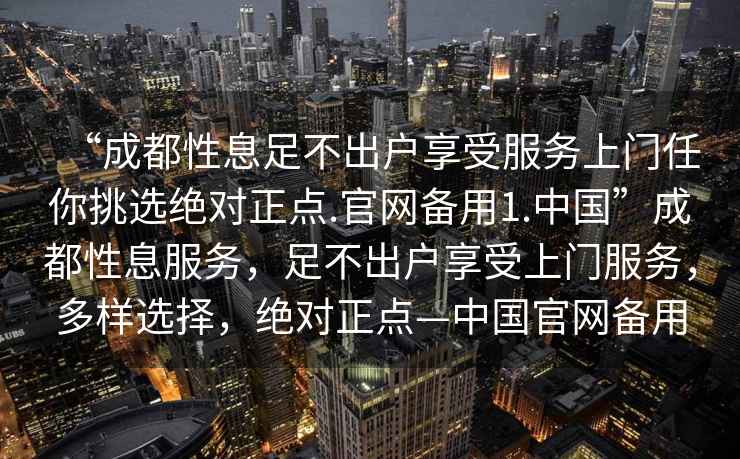 “成都性息足不出戶享受服務上門任你挑選絕對正點.官網備用1.中國”成都性息服務，足不出戶享受上門服務，多樣選擇，絕對正點—中國官網備用