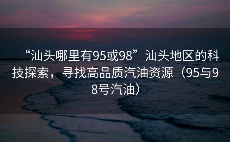 “汕頭哪里有95或98”汕頭地區(qū)的科技探索，尋找高品質(zhì)汽油資源（95與98號汽油）
