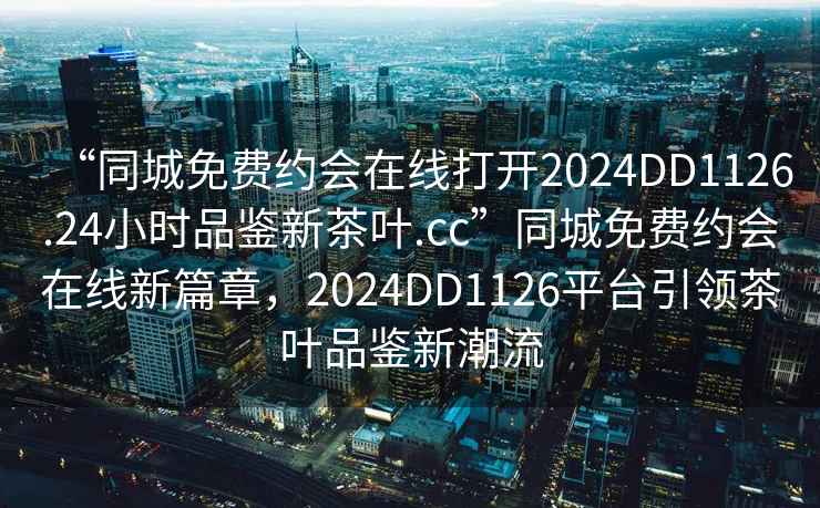 “同城免費約會在線打開2024DD1126.24小時品鑒新茶葉.cc”同城免費約會在線新篇章，2024DD1126平臺引領茶葉品鑒新潮流