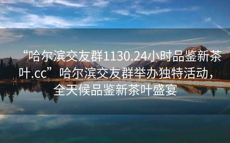 “哈爾濱交友群1130.24小時品鑒新茶葉.cc”哈爾濱交友群舉辦獨特活動，全天候品鑒新茶葉盛宴