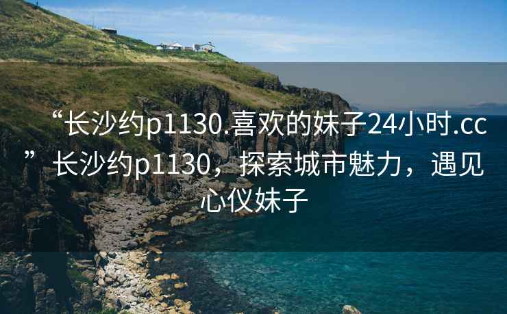 “長沙約p1130.喜歡的妹子24小時.cc”長沙約p1130，探索城市魅力，遇見心儀妹子