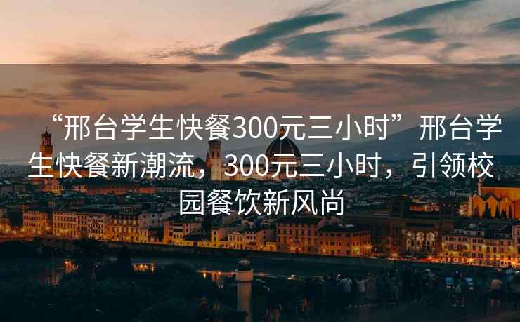 “邢臺(tái)學(xué)生快餐300元三小時(shí)”邢臺(tái)學(xué)生快餐新潮流，300元三小時(shí)，引領(lǐng)校園餐飲新風(fēng)尚