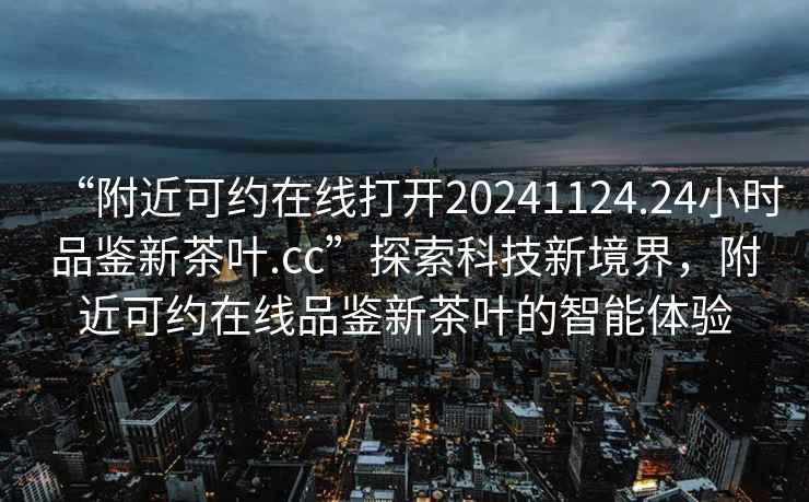 “附近可約在線打開20241124.24小時品鑒新茶葉.cc”探索科技新境界，附近可約在線品鑒新茶葉的智能體驗