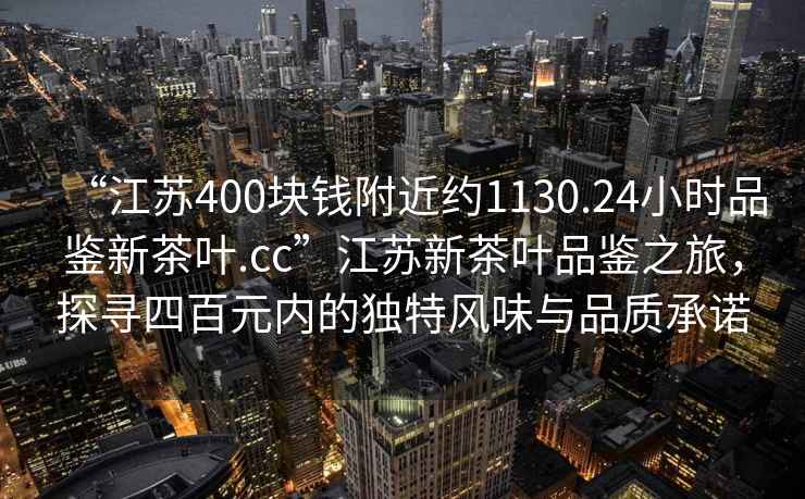 “江蘇400塊錢附近約1130.24小時品鑒新茶葉.cc”江蘇新茶葉品鑒之旅，探尋四百元內的獨特風味與品質承諾