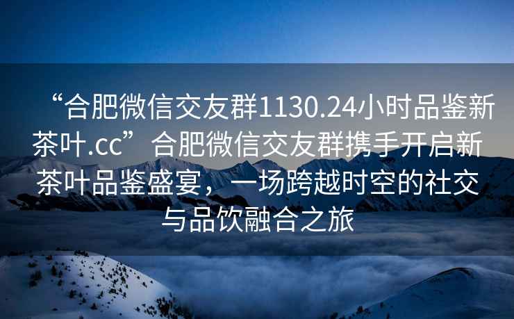 “合肥微信交友群1130.24小時品鑒新茶葉.cc”合肥微信交友群攜手開啟新茶葉品鑒盛宴，一場跨越時空的社交與品飲融合之旅