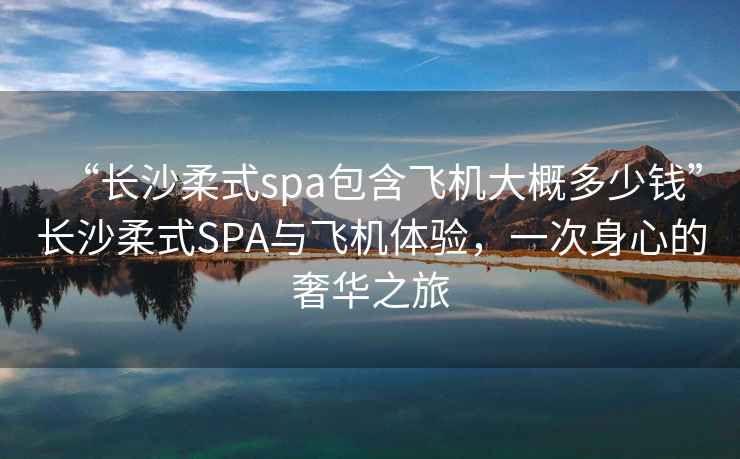 “長沙柔式spa包含飛機大概多少錢”長沙柔式SPA與飛機體驗，一次身心的奢華之旅