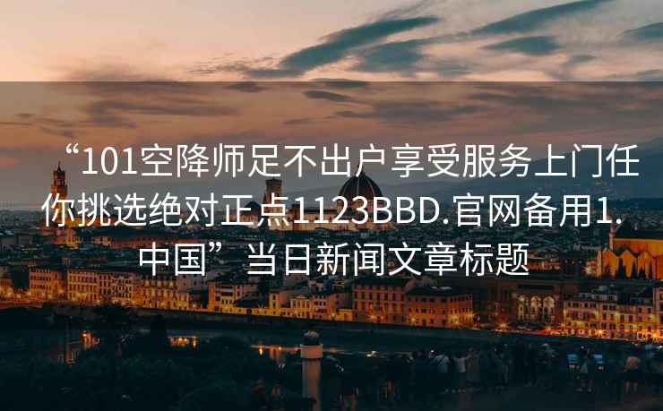 “101空降師足不出戶享受服務(wù)上門任你挑選絕對正點1123BBD.官網(wǎng)備用1.中國”當日新聞文章標題