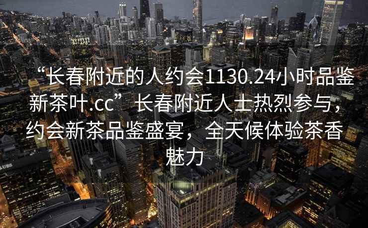 “長春附近的人約會1130.24小時品鑒新茶葉.cc”長春附近人士熱烈參與，約會新茶品鑒盛宴，全天候體驗茶香魅力