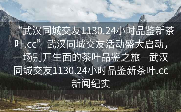 “武漢同城交友1130.24小時(shí)品鑒新茶葉.cc”武漢同城交友活動(dòng)盛大啟動(dòng)，一場(chǎng)別開(kāi)生面的茶葉品鑒之旅—武漢同城交友1130.24小時(shí)品鑒新茶葉.cc新聞紀(jì)實(shí)
