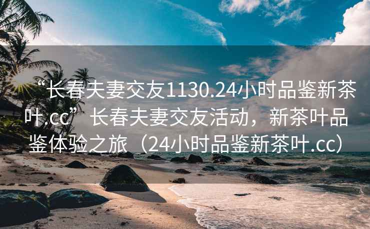 “長春夫妻交友1130.24小時品鑒新茶葉.cc”長春夫妻交友活動，新茶葉品鑒體驗(yàn)之旅（24小時品鑒新茶葉.cc）