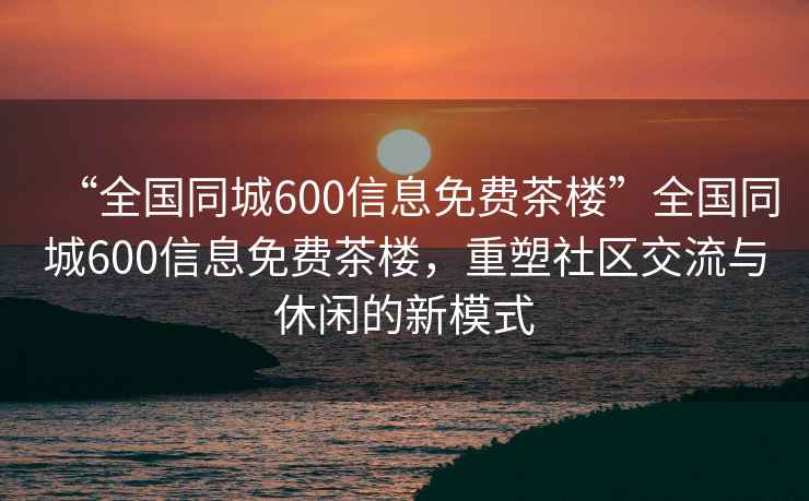 “全國同城600信息免費茶樓”全國同城600信息免費茶樓，重塑社區(qū)交流與休閑的新模式