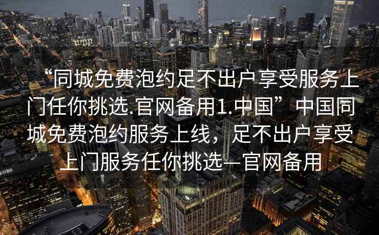 “同城免費泡約足不出戶享受服務上門任你挑選.官網備用1.中國”中國同城免費泡約服務上線，足不出戶享受上門服務任你挑選—官網備用