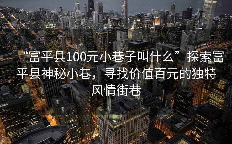 “富平縣100元小巷子叫什么”探索富平縣神秘小巷，尋找價值百元的獨特風情街巷