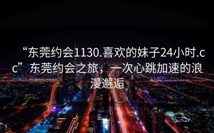 “東莞約會1130.喜歡的妹子24小時.cc”東莞約會之旅，一次心跳加速的浪漫邂逅