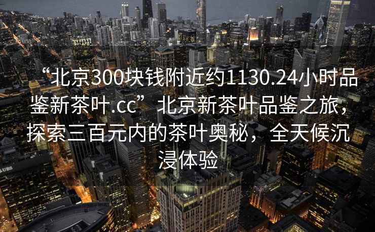 “北京300塊錢附近約1130.24小時(shí)品鑒新茶葉.cc”北京新茶葉品鑒之旅，探索三百元內(nèi)的茶葉奧秘，全天候沉浸體驗(yàn)