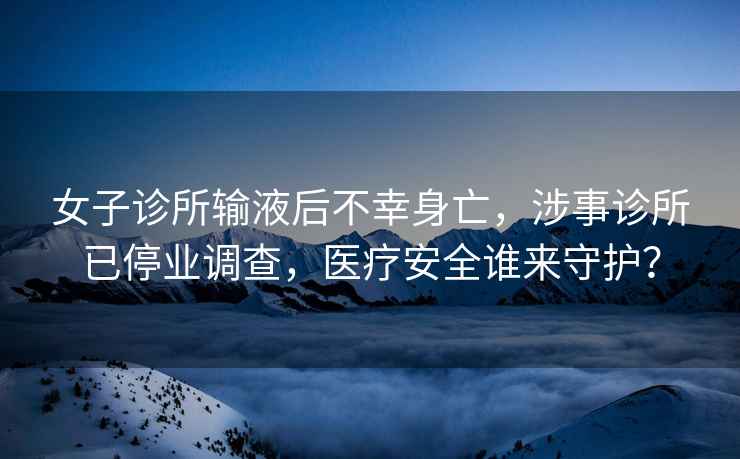 女子診所輸液后不幸身亡，涉事診所已停業(yè)調(diào)查，醫(yī)療安全誰來守護(hù)？