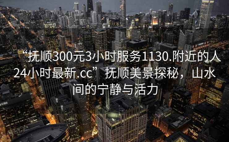 “撫順300元3小時服務1130.附近的人24小時最新.cc”撫順美景探秘，山水間的寧靜與活力