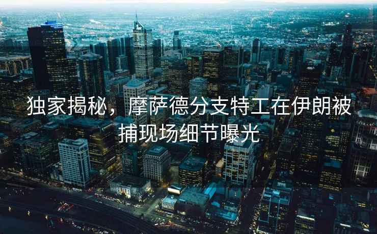 獨家揭秘，摩薩德分支特工在伊朗被捕現場細節曝光