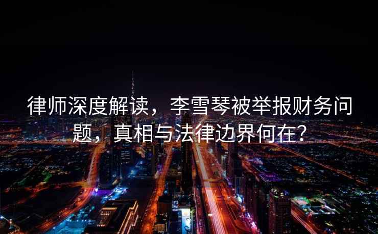 律師深度解讀，李雪琴被舉報財務問題，真相與法律邊界何在？