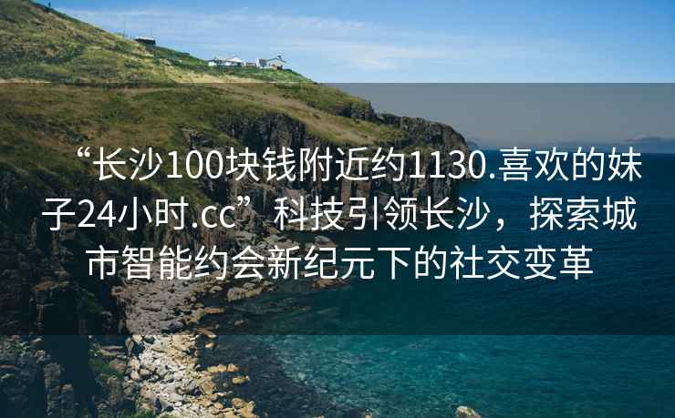 “長(zhǎng)沙100塊錢附近約1130.喜歡的妹子24小時(shí).cc”科技引領(lǐng)長(zhǎng)沙，探索城市智能約會(huì)新紀(jì)元下的社交變革