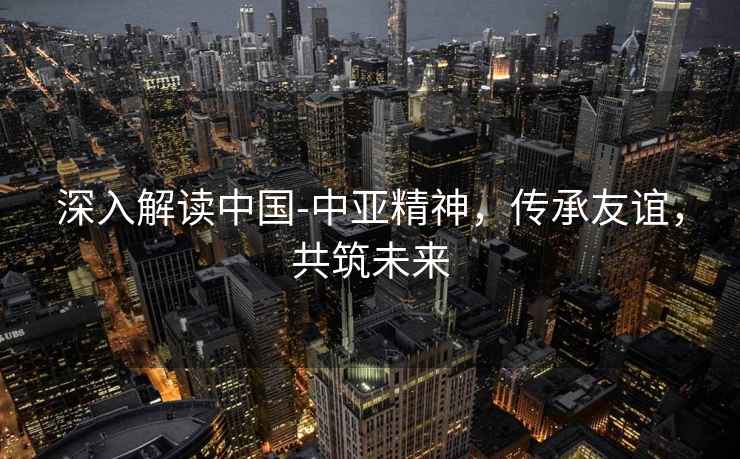 深入解讀中國-中亞精神，傳承友誼，共筑未來