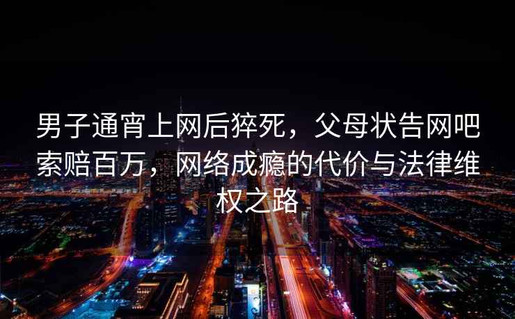 男子通宵上網后猝死，父母狀告網吧索賠百萬，網絡成癮的代價與法律維權之路