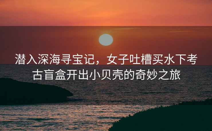 潛入深海尋寶記，女子吐槽買水下考古盲盒開出小貝殼的奇妙之旅