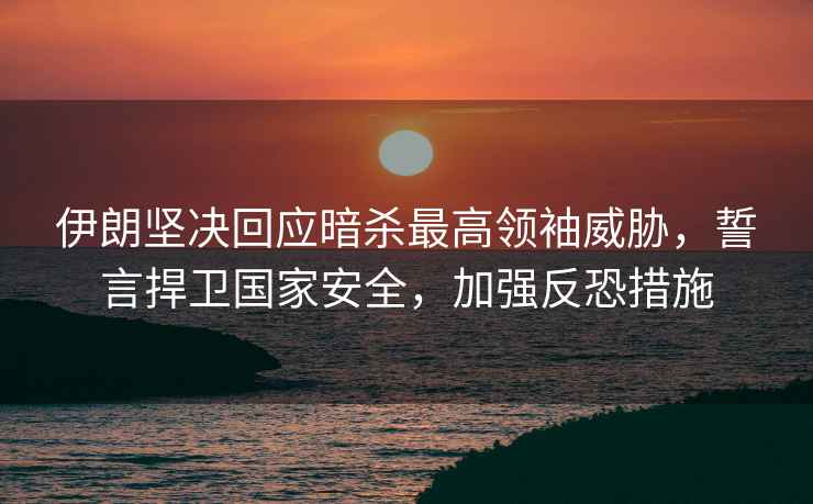 伊朗堅決回應暗殺最高領袖威脅，誓言捍衛國家安全，加強反恐措施