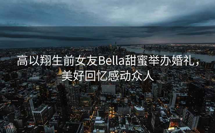高以翔生前女友Bella甜蜜舉辦婚禮，美好回憶感動眾人