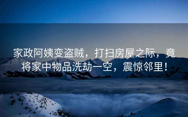 家政阿姨變盜賊，打掃房屋之際，竟將家中物品洗劫一空，震驚鄰里！