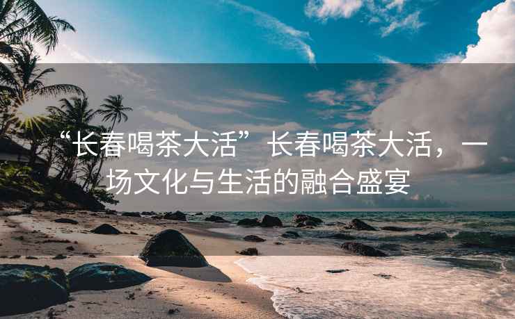 “長春喝茶大活”長春喝茶大活，一場文化與生活的融合盛宴
