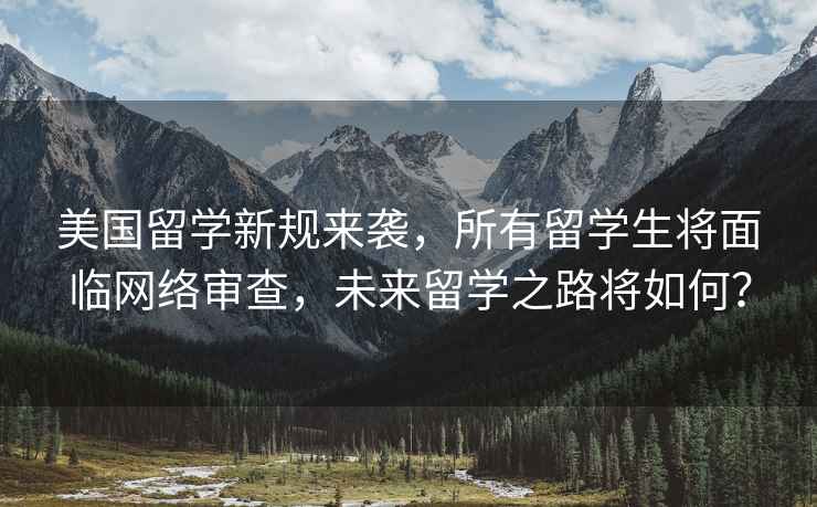 美國留學新規來襲，所有留學生將面臨網絡審查，未來留學之路將如何？