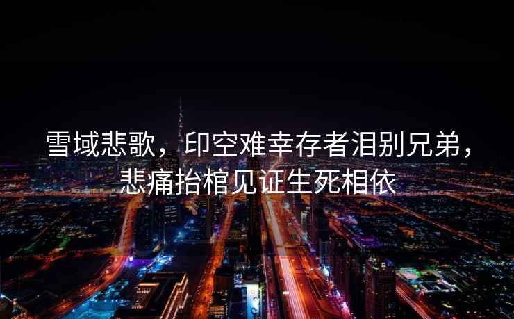 雪域悲歌，印空難幸存者淚別兄弟，悲痛抬棺見證生死相依