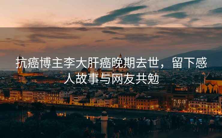 抗癌博主李大肝癌晚期去世，留下感人故事與網友共勉