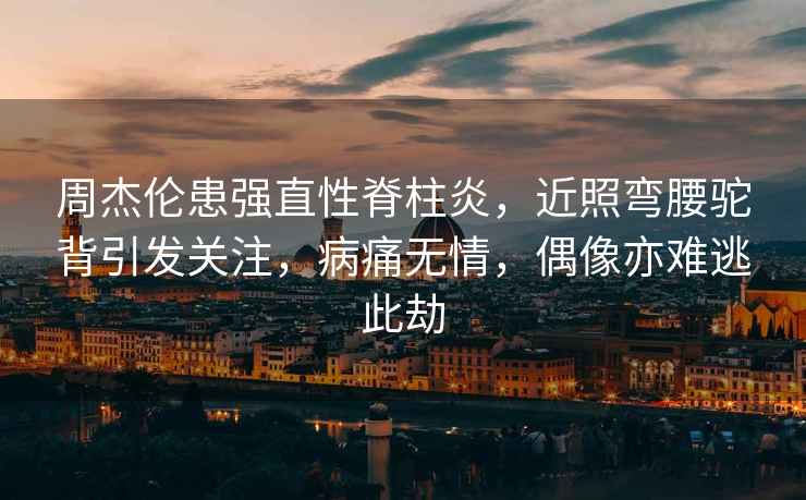 周杰倫患強直性脊柱炎，近照彎腰駝背引發(fā)關(guān)注，病痛無情，偶像亦難逃此劫